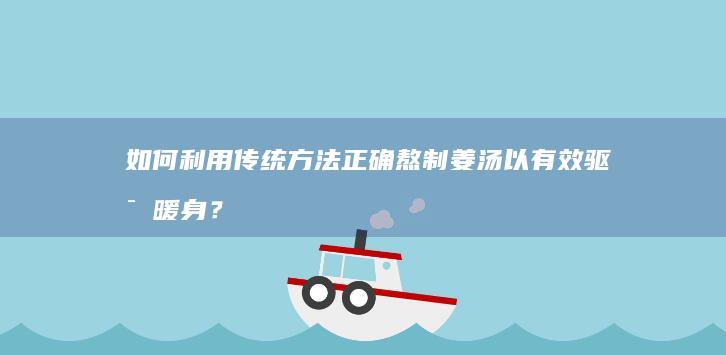 如何利用传统方法正确熬制姜汤以有效驱寒暖身？